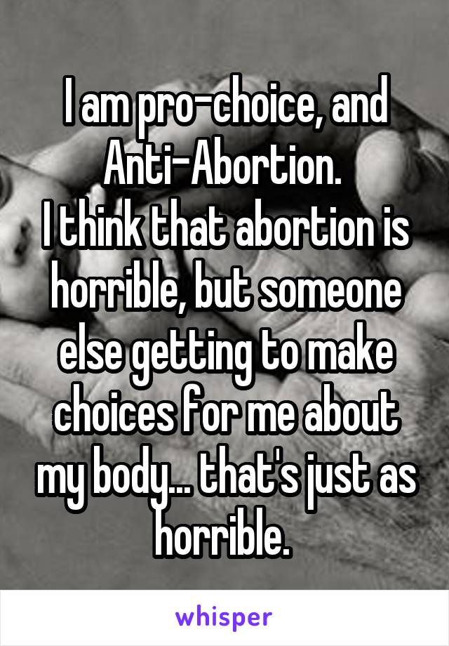 I am pro-choice, and Anti-Abortion. 
I think that abortion is horrible, but someone else getting to make choices for me about my body... that's just as horrible. 