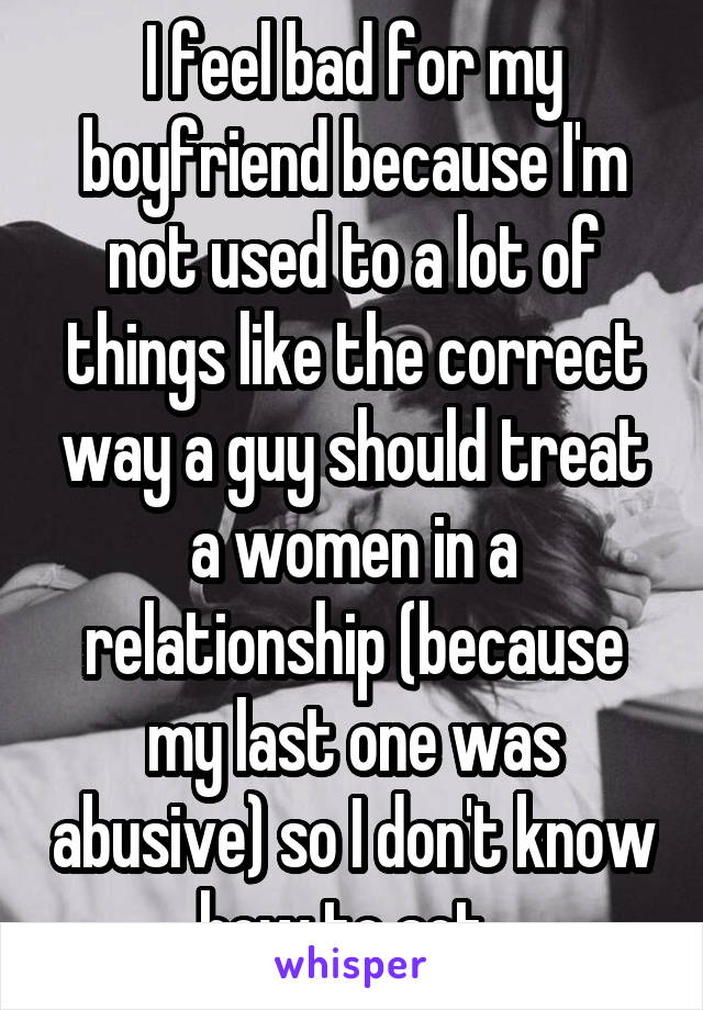I feel bad for my boyfriend because I'm not used to a lot of things like the correct way a guy should treat a women in a relationship (because my last one was abusive) so I don't know how to act. 