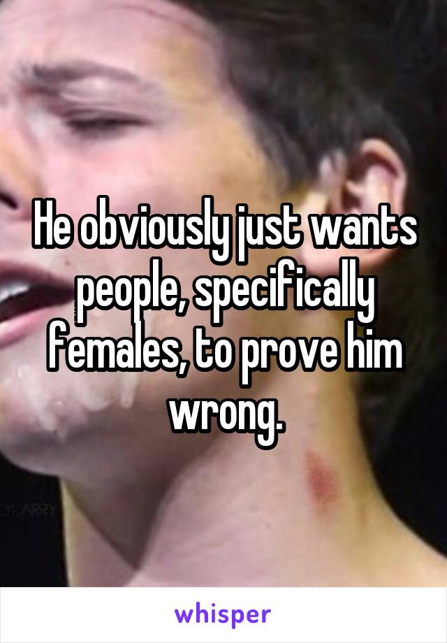 He obviously just wants people, specifically females, to prove him wrong.