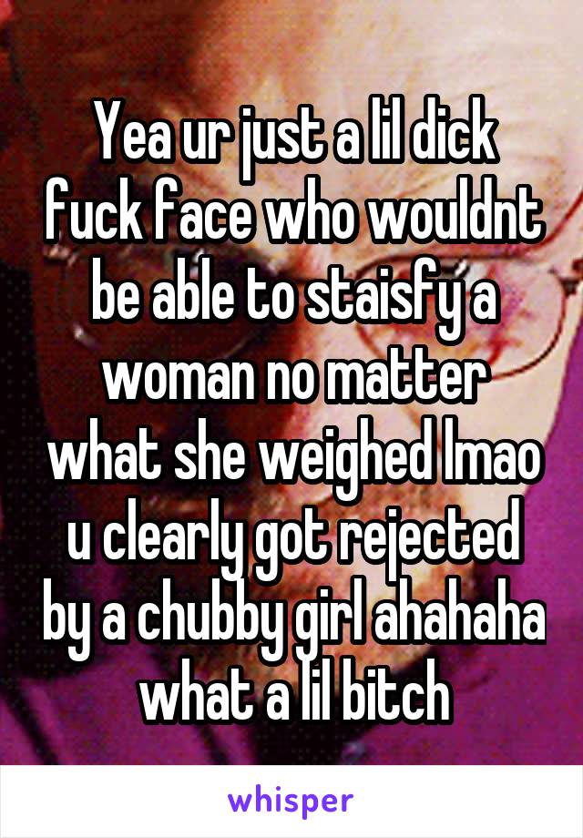 Yea ur just a lil dick fuck face who wouldnt be able to staisfy a woman no matter what she weighed lmao u clearly got rejected by a chubby girl ahahaha what a lil bitch