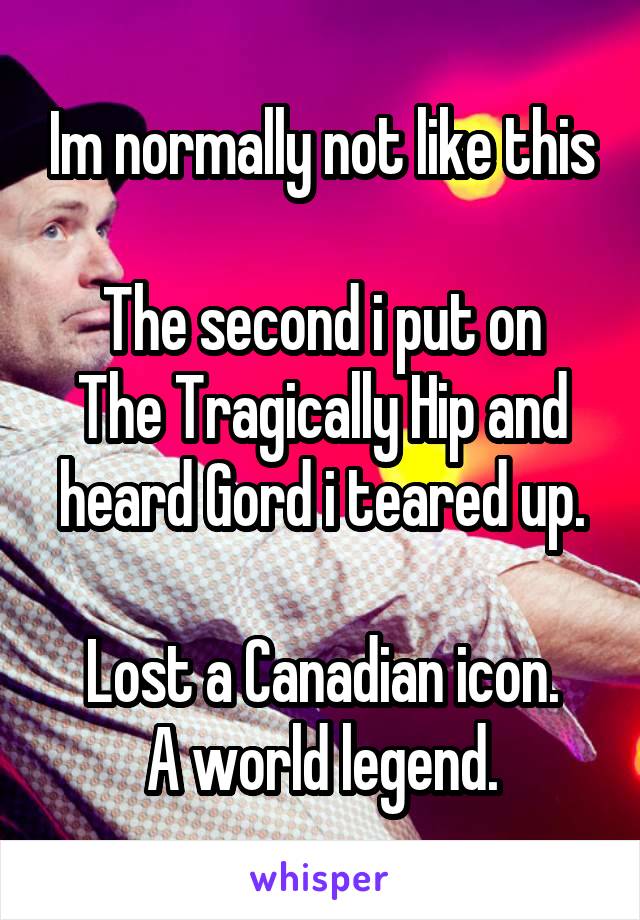 Im normally not like this

The second i put on The Tragically Hip and heard Gord i teared up.

Lost a Canadian icon.
A world legend.