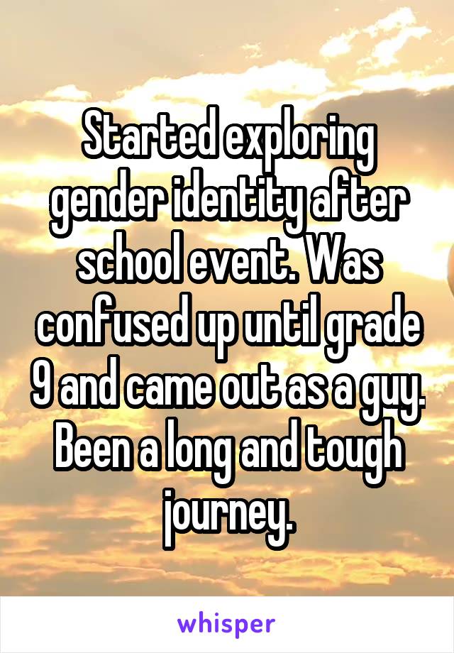Started exploring gender identity after school event. Was confused up until grade 9 and came out as a guy. Been a long and tough journey.