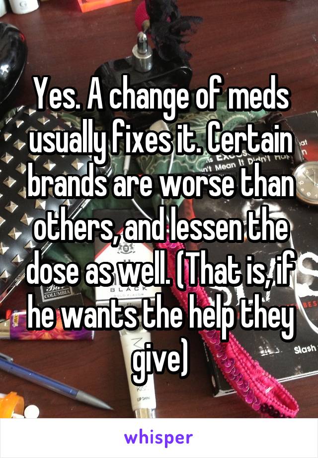Yes. A change of meds usually fixes it. Certain brands are worse than others, and lessen the dose as well. (That is, if he wants the help they give)