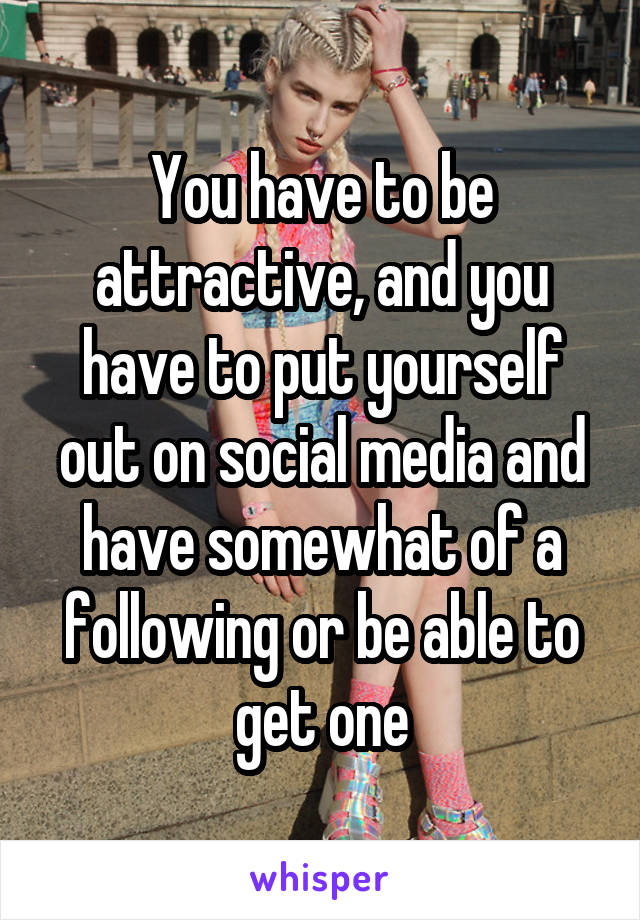 You have to be attractive, and you have to put yourself out on social media and have somewhat of a following or be able to get one