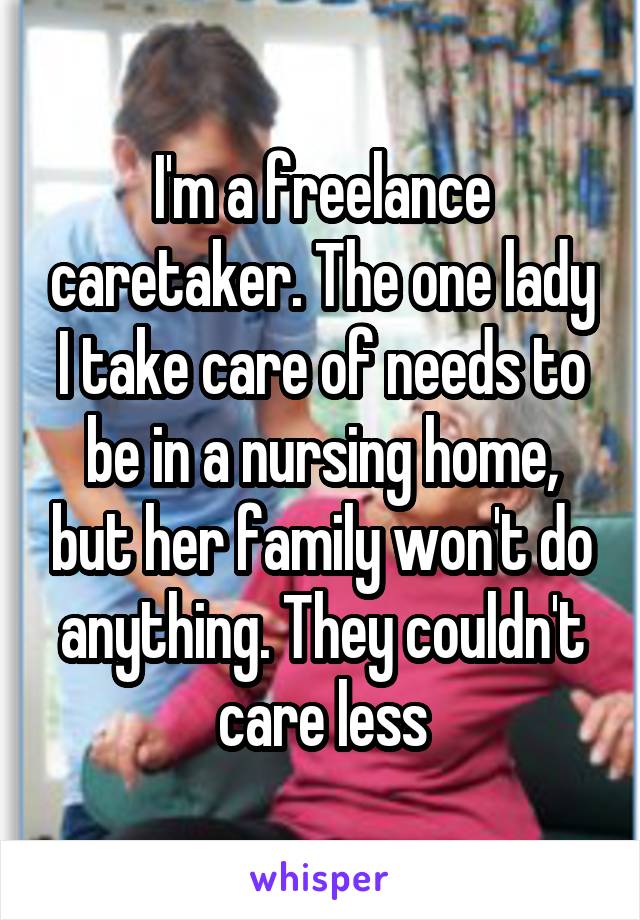 I'm a freelance caretaker. The one lady I take care of needs to be in a nursing home, but her family won't do anything. They couldn't care less