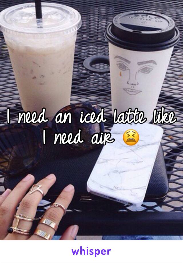 I need an iced latte like I need air 😫