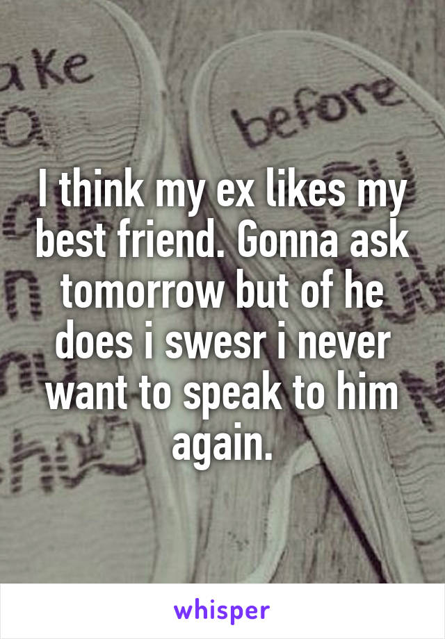 I think my ex likes my best friend. Gonna ask tomorrow but of he does i swesr i never want to speak to him again.