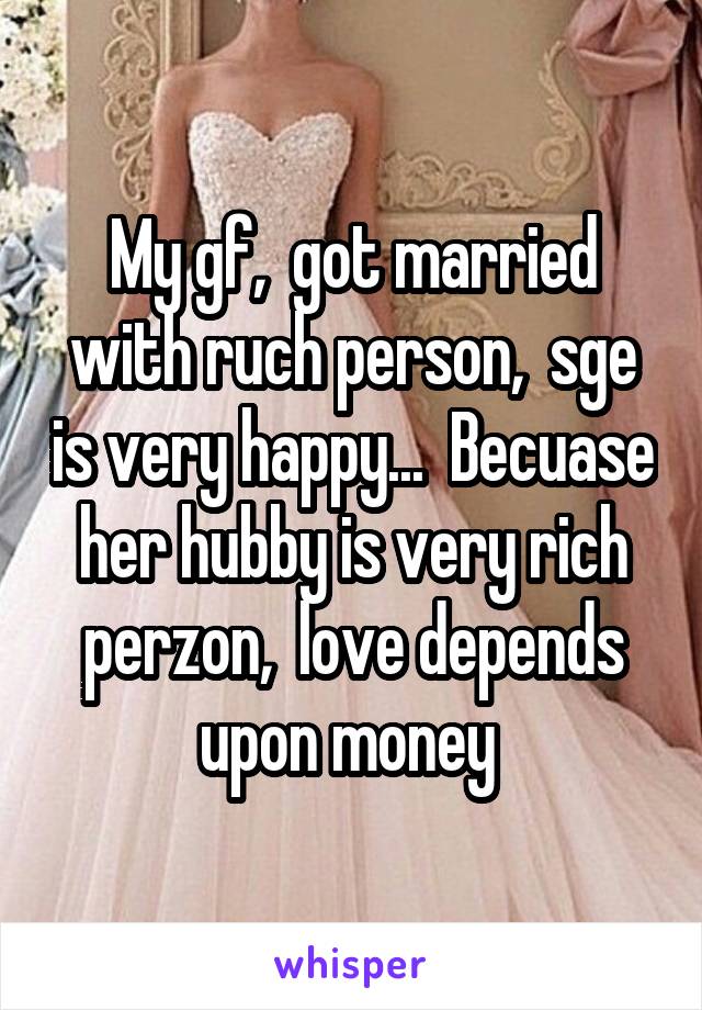 My gf,  got married with ruch person,  sge is very happy...  Becuase her hubby is very rich perzon,  love depends upon money 