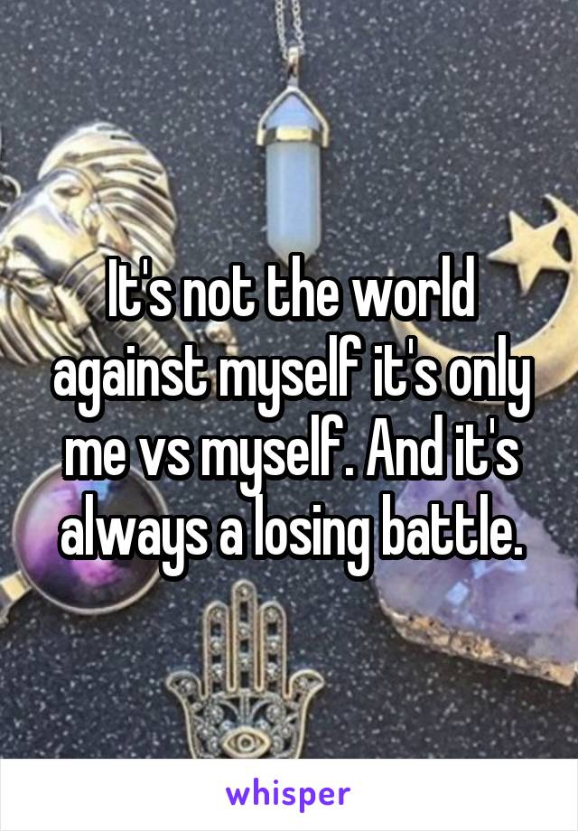 It's not the world against myself it's only me vs myself. And it's always a losing battle.