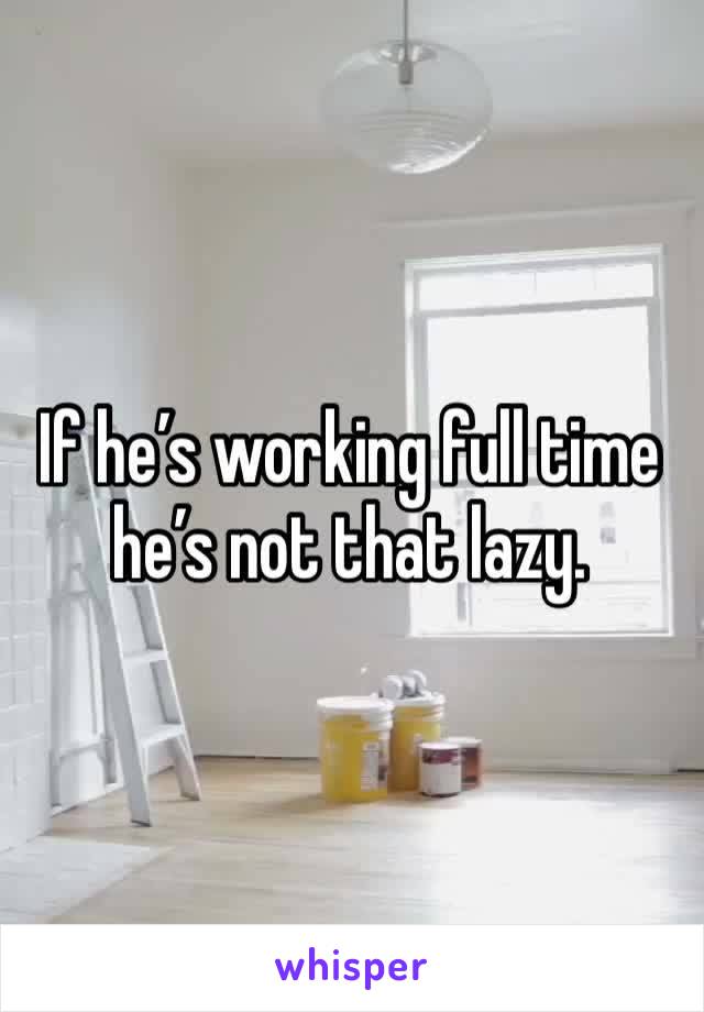 If he’s working full time he’s not that lazy. 