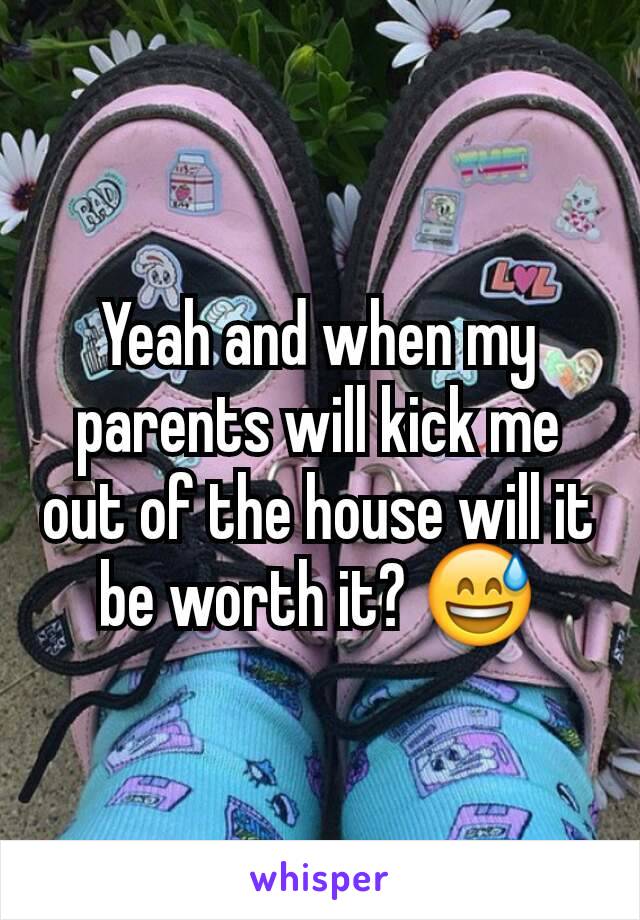 Yeah and when my parents will kick me out of the house will it be worth it? 😅