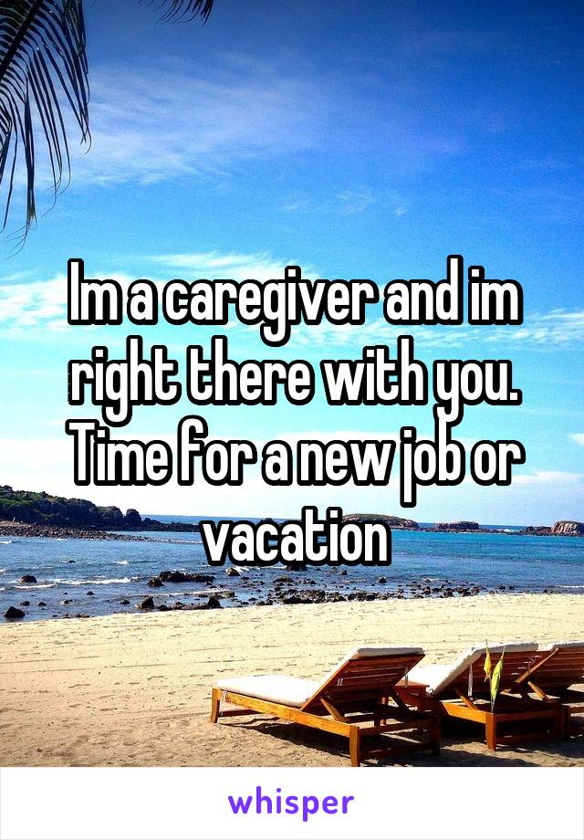 Im a caregiver and im right there with you. Time for a new job or vacation