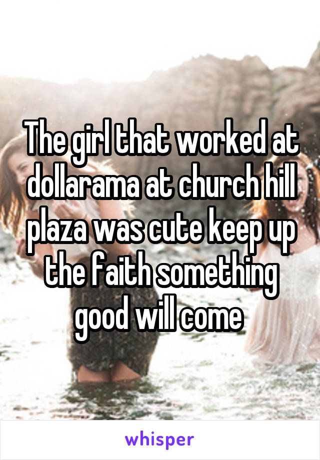 The girl that worked at dollarama at church hill plaza was cute keep up the faith something good will come 