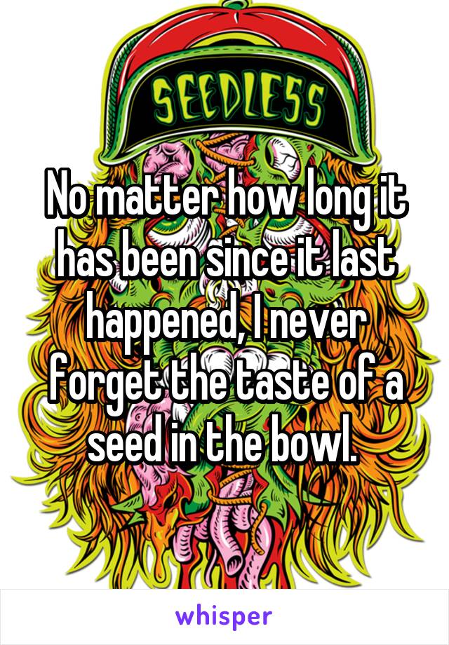 No matter how long it has been since it last happened, I never forget the taste of a seed in the bowl. 
