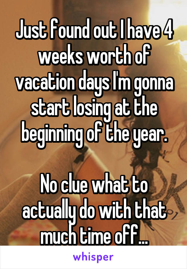 Just found out I have 4 weeks worth of vacation days I'm gonna start losing at the beginning of the year.

No clue what to actually do with that much time off...