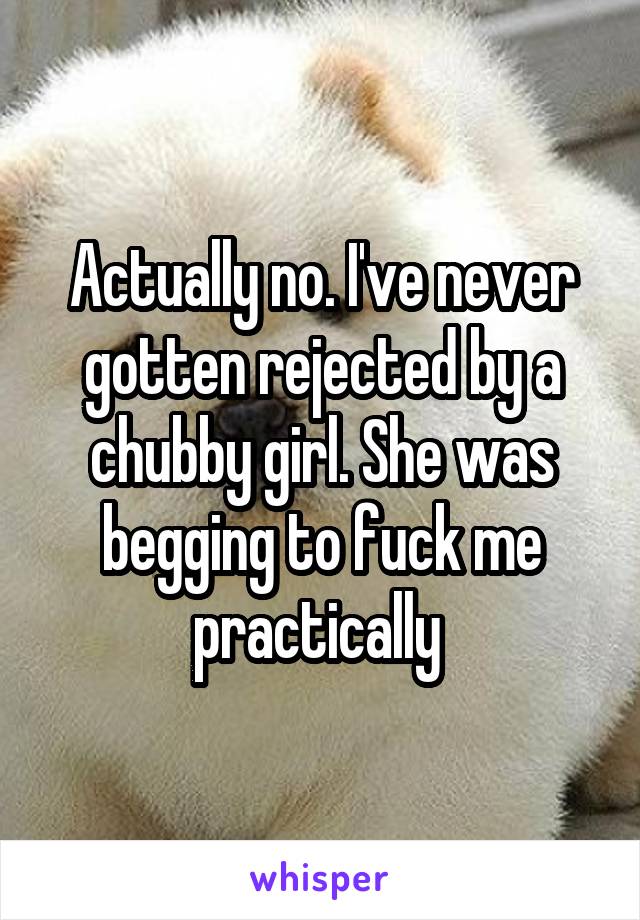 Actually no. I've never gotten rejected by a chubby girl. She was begging to fuck me practically 