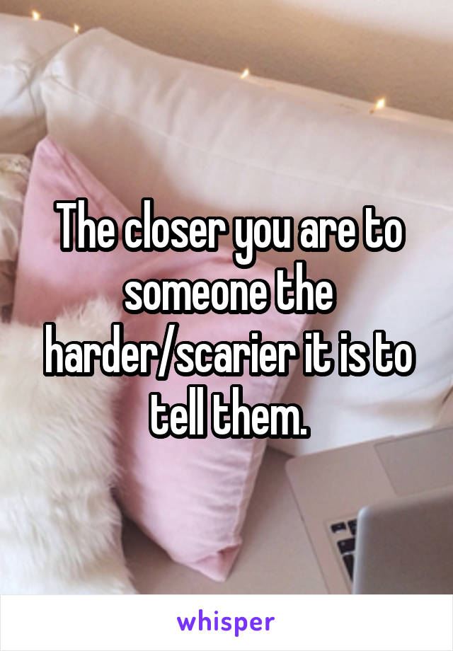 The closer you are to someone the harder/scarier it is to tell them.