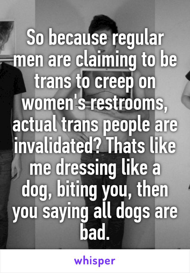 So because regular men are claiming to be trans to creep on women's restrooms, actual trans people are invalidated? Thats like me dressing like a dog, biting you, then you saying all dogs are bad.