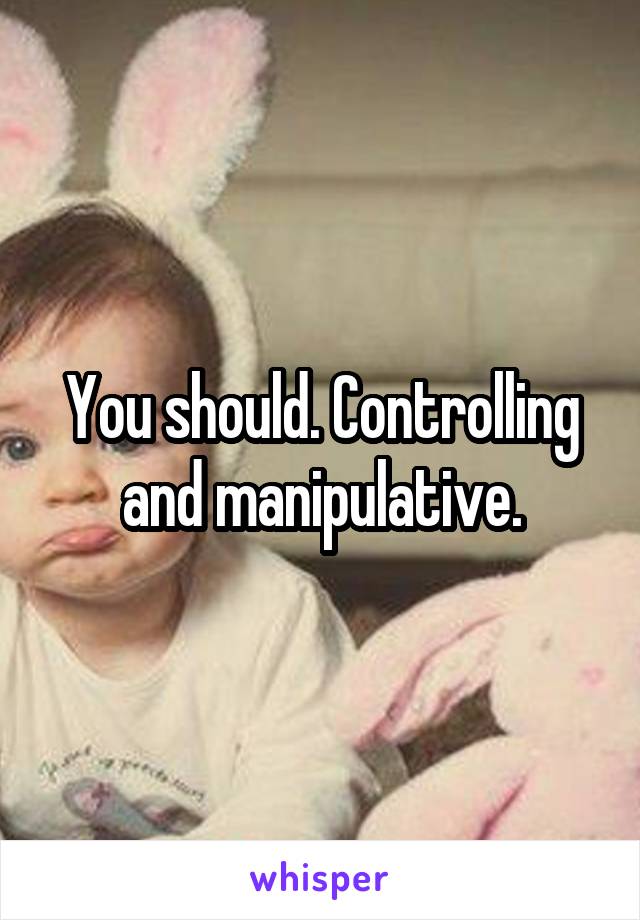 You should. Controlling and manipulative.