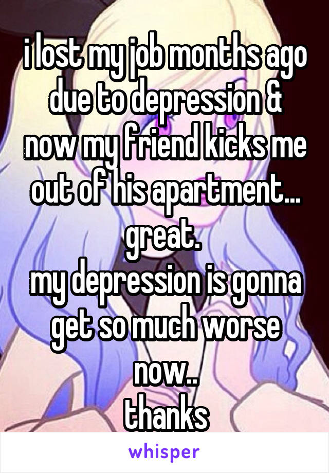 i lost my job months ago due to depression & now my friend kicks me out of his apartment... great. 
my depression is gonna get so much worse now..
thanks