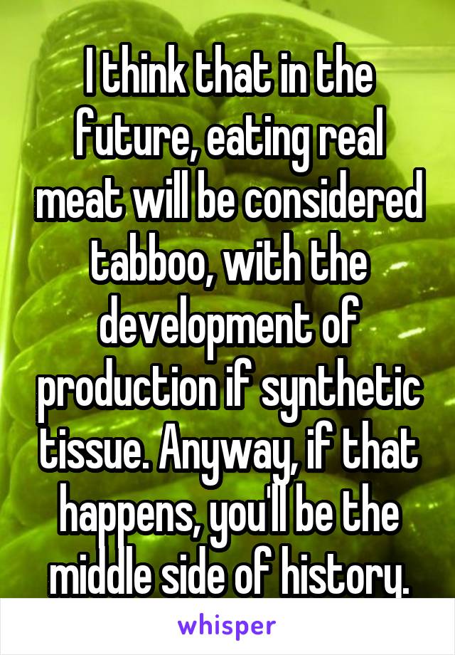 I think that in the future, eating real meat will be considered tabboo, with the development of production if synthetic tissue. Anyway, if that happens, you'll be the middle side of history.