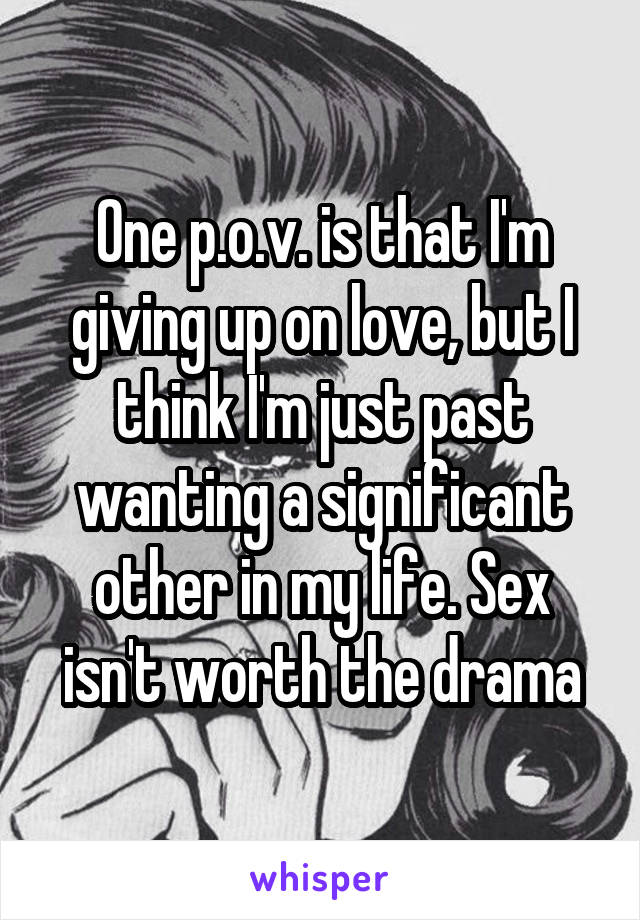 One p.o.v. is that I'm giving up on love, but I think I'm just past wanting a significant other in my life. Sex isn't worth the drama