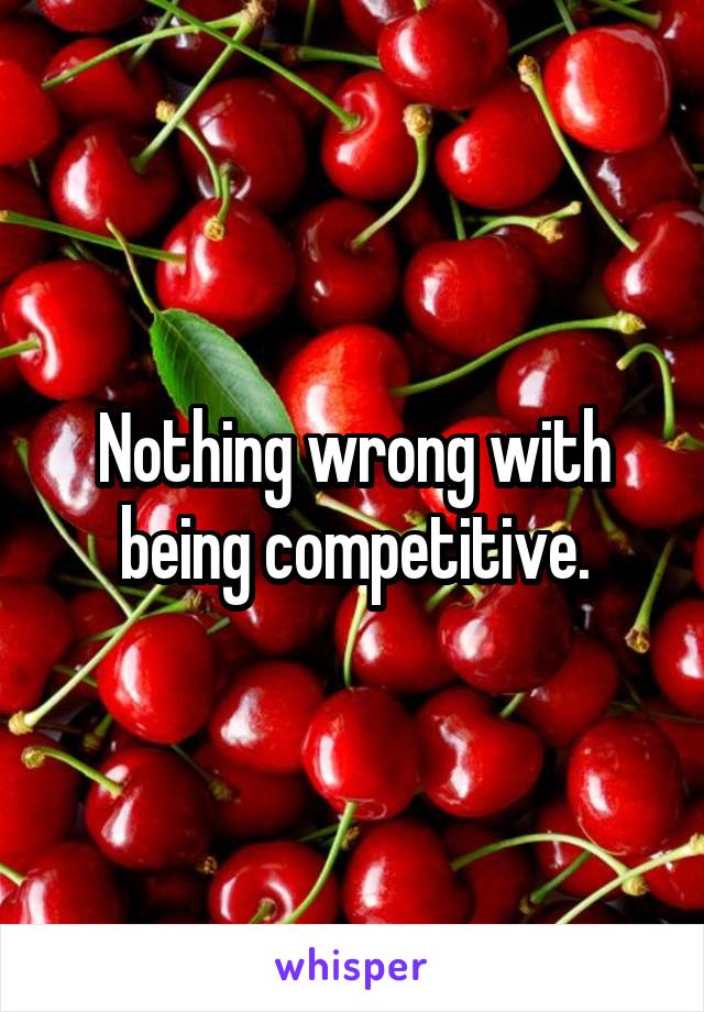 Nothing wrong with being competitive.