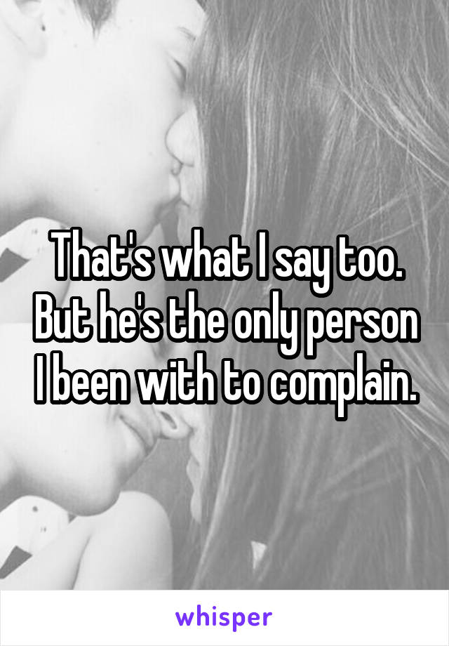 That's what I say too. But he's the only person I been with to complain.