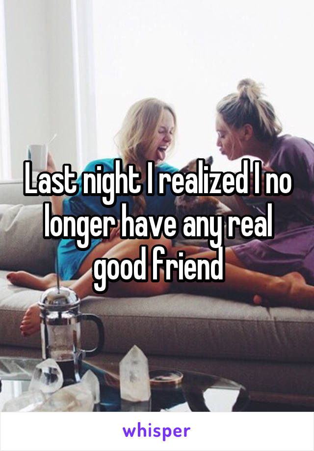 Last night I realized I no longer have any real good friend