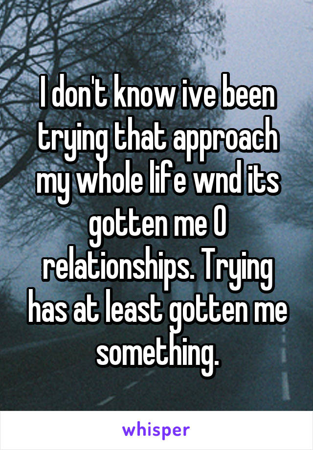 I don't know ive been trying that approach my whole life wnd its gotten me 0 relationships. Trying has at least gotten me something.