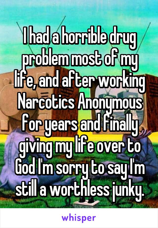 I had a horrible drug problem most of my life, and after working Narcotics Anonymous for years and finally giving my life over to God I'm sorry to say I'm still a worthless junky.