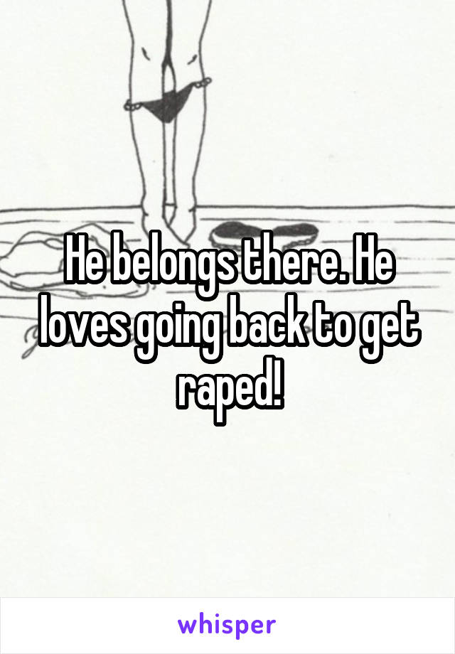 He belongs there. He loves going back to get raped!