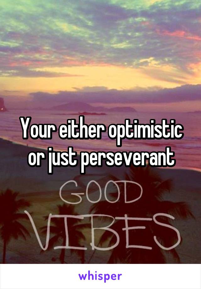 Your either optimistic or just perseverant