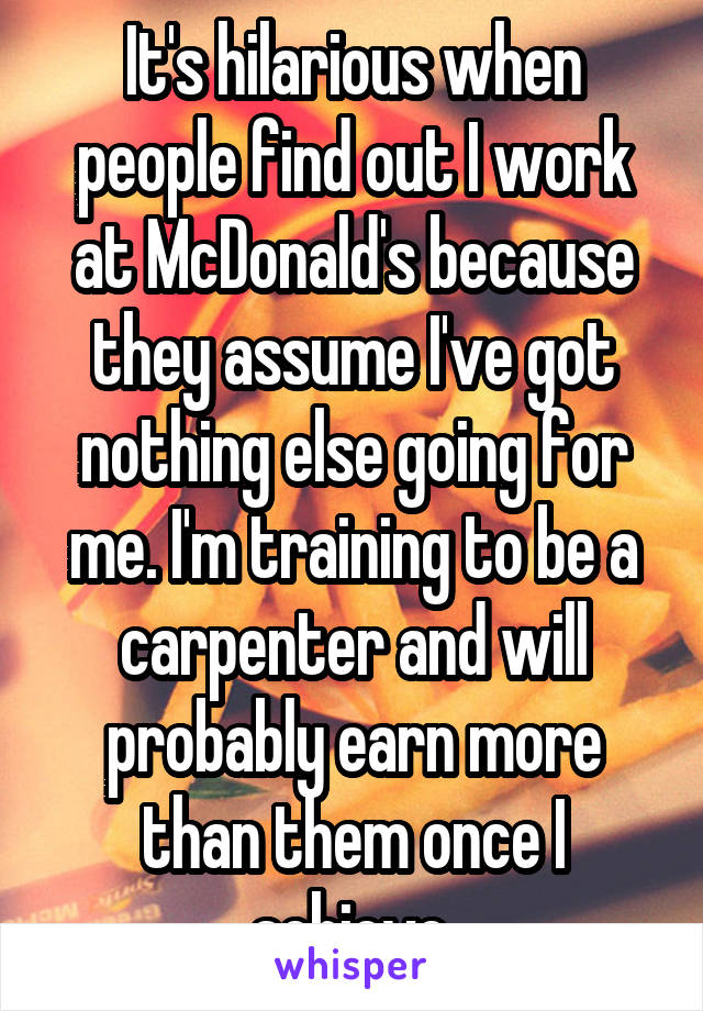 It's hilarious when people find out I work at McDonald's because they assume I've got nothing else going for me. I'm training to be a carpenter and will probably earn more than them once I achieve.