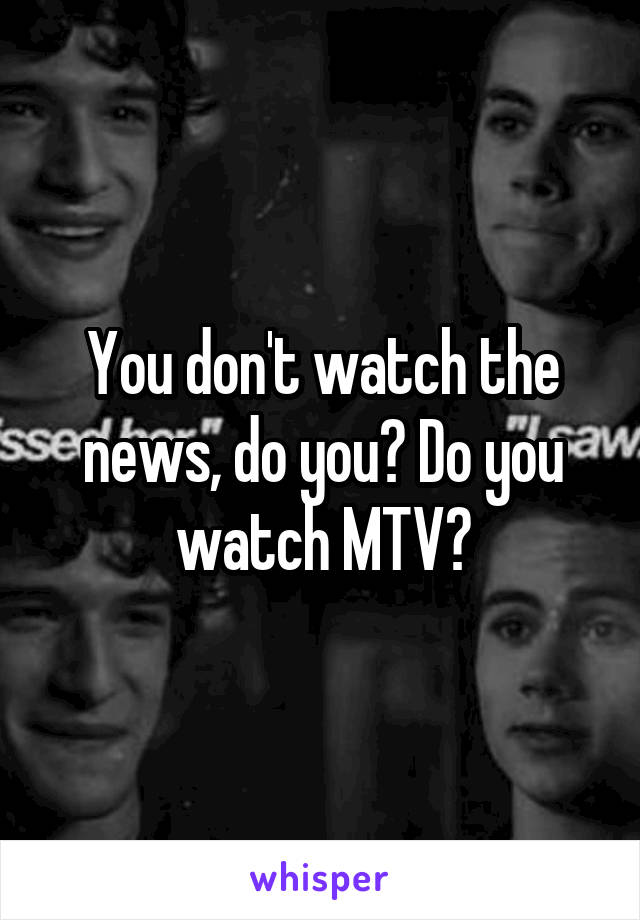 You don't watch the news, do you? Do you watch MTV?