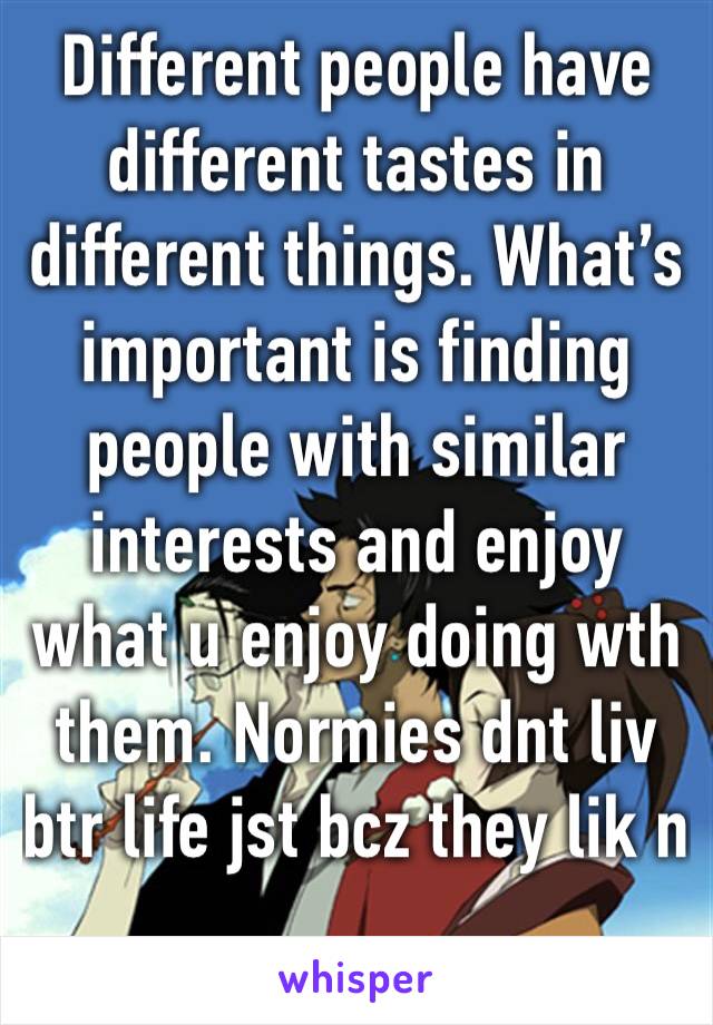 Different people have different tastes in different things. What’s important is finding people with similar interests and enjoy what u enjoy doing wth them. Normies dnt liv btr life jst bcz they lik n