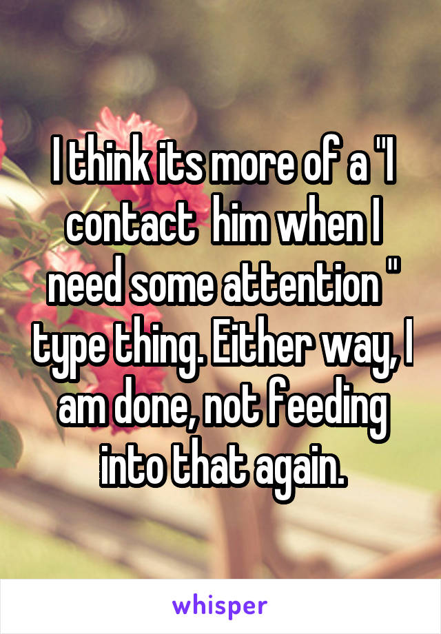 I think its more of a "I contact  him when I need some attention " type thing. Either way, I am done, not feeding into that again.