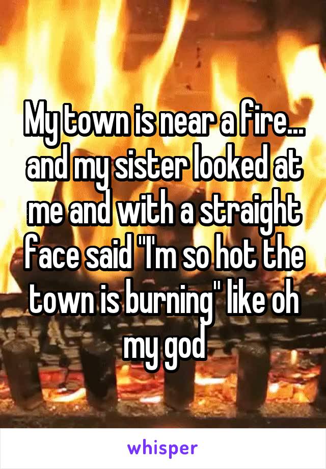 My town is near a fire... and my sister looked at me and with a straight face said "I'm so hot the town is burning" like oh my god