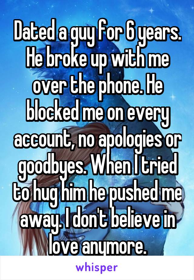 Dated a guy for 6 years. He broke up with me over the phone. He blocked me on every account, no apologies or goodbyes. When I tried to hug him he pushed me away. I don't believe in love anymore.