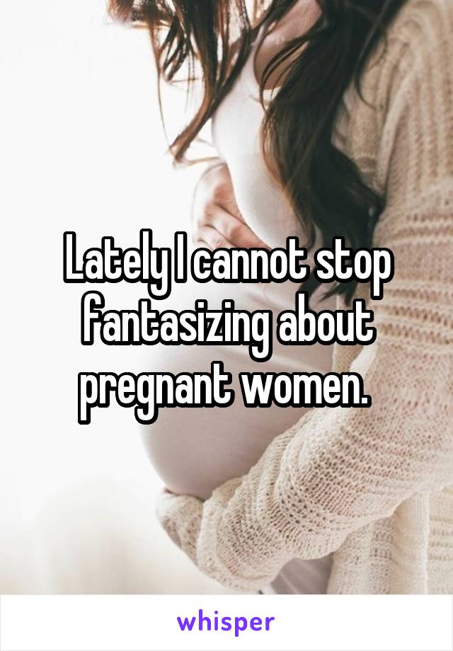 Lately I cannot stop fantasizing about pregnant women. 