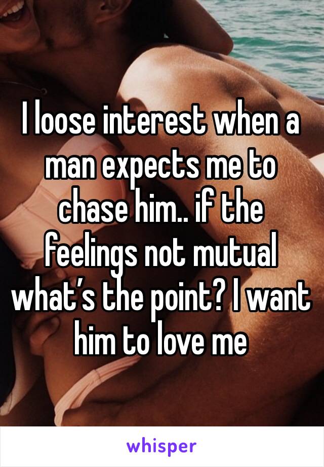 I loose interest when a man expects me to chase him.. if the feelings not mutual what’s the point? I want him to love me 