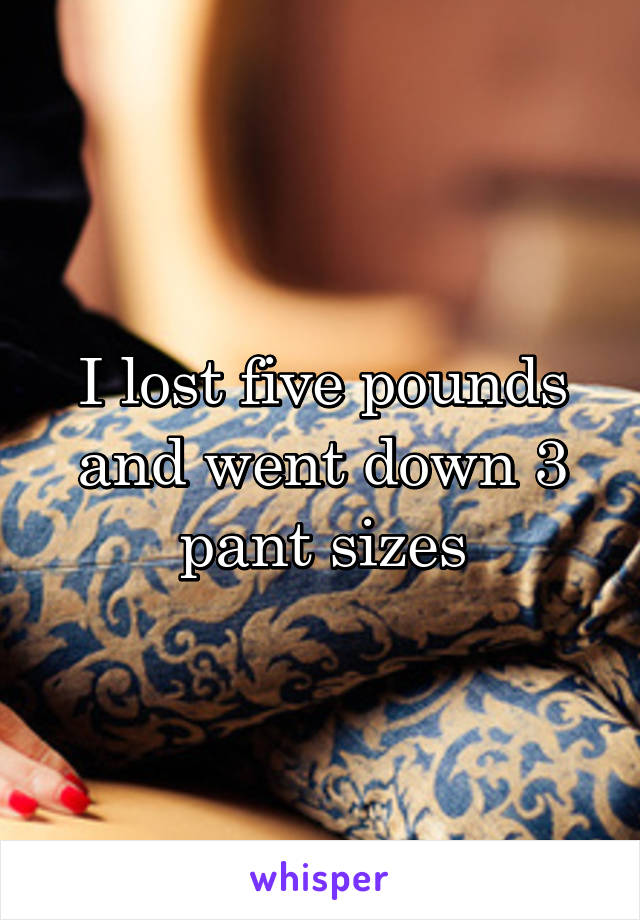I lost five pounds and went down 3 pant sizes