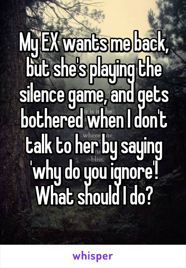 My EX wants me back, but she's playing the silence game, and gets bothered when I don't talk to her by saying 'why do you ignore'! What should I do?
