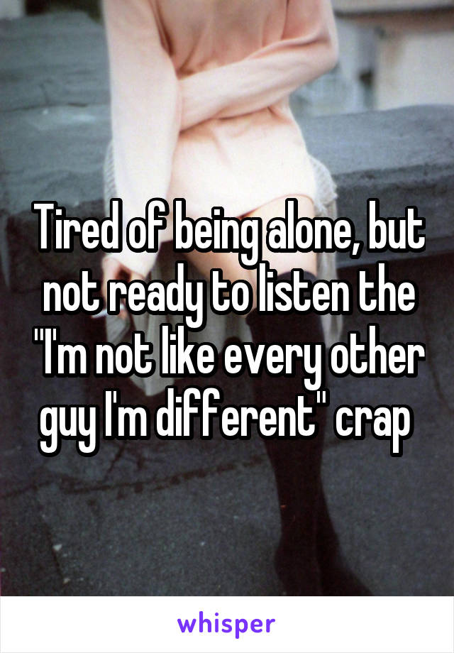 Tired of being alone, but not ready to listen the "I'm not like every other guy I'm different" crap 
