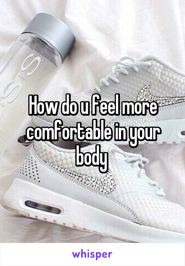 How do u feel more comfortable in your body 