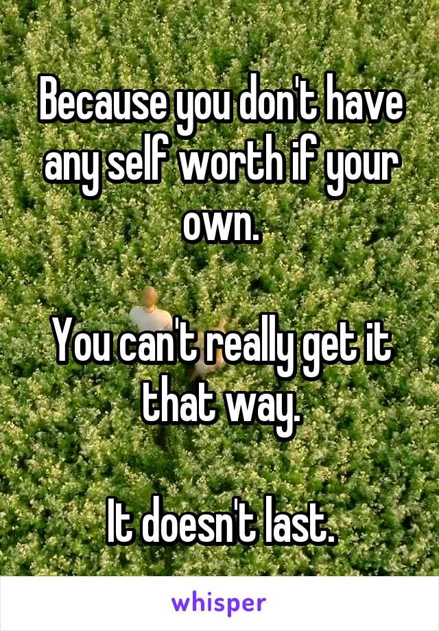 Because you don't have any self worth if your own.

You can't really get it that way.

It doesn't last.