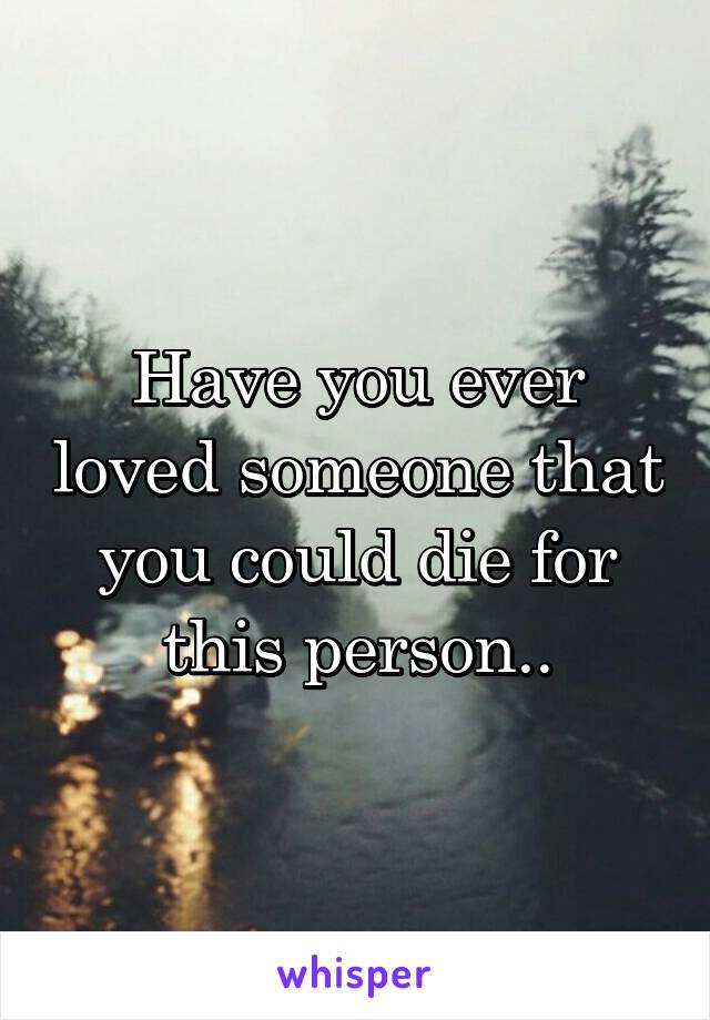 Have you ever loved someone that you could die for this person..