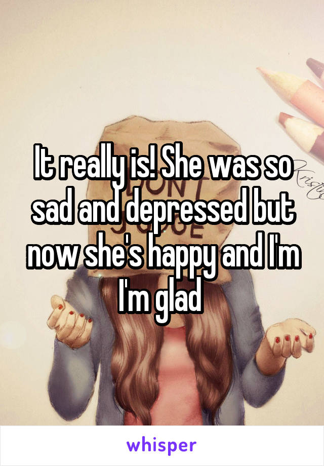 It really is! She was so sad and depressed but now she's happy and I'm I'm glad 