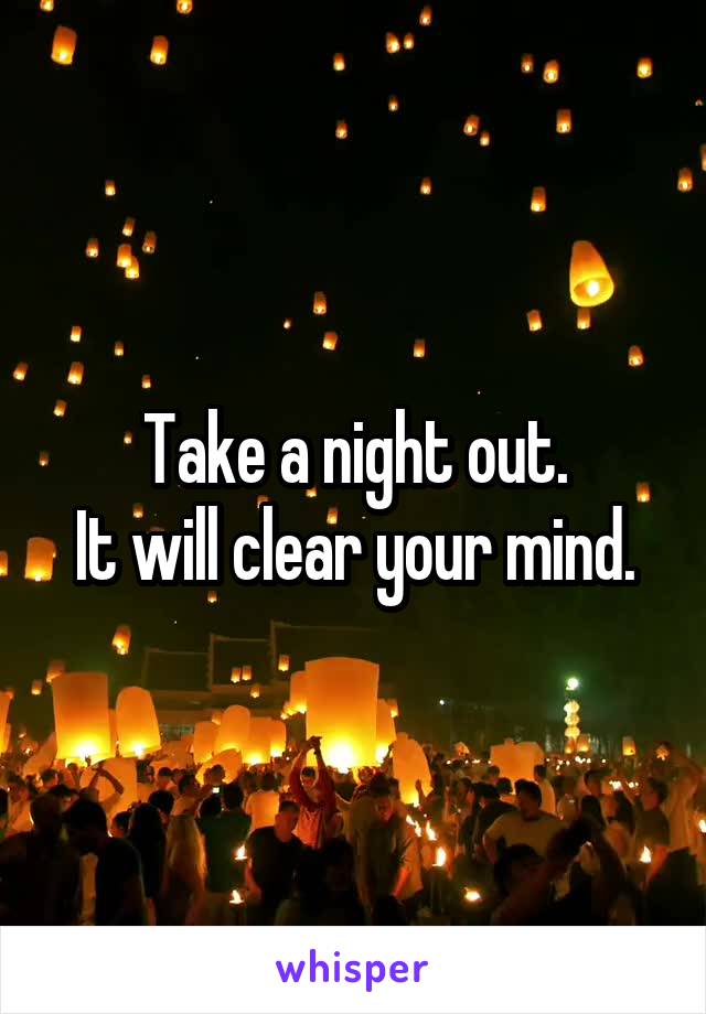 Take a night out.
It will clear your mind.