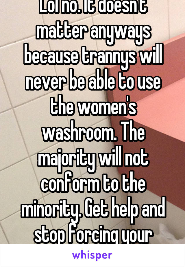 Lol no. It doesn't matter anyways because trannys will never be able to use the women's washroom. The majority will not conform to the minority. Get help and stop forcing your bullshit on people.